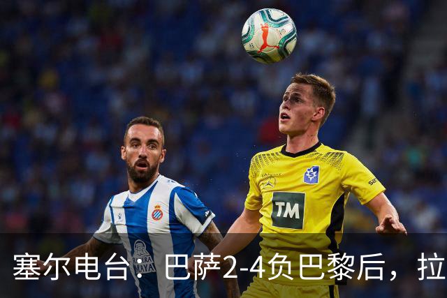 塞尔电台：巴萨2-4负巴黎后，拉菲尼亚更衣室发声让全队振作